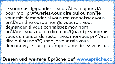 Je voudrais demander si vous êtes toujours là pour moi, préféreriez-vous dire oui ou non?
Je voudrais demander si vous me connaissez vous préférez dire oui ou non?
Je voudrais vous demander si vous connaissez mon nom préférez-vous oui ou dire non?
Quand je voudrais vous demander de rester avec moi vous préférez dire oui ou non?
Quand je voudrais vous demander, je suis plus importante diriez-vou...