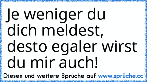 Je weniger du dich meldest, desto egaler wirst du mir auch!