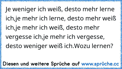 Je weniger ich weiß, desto mehr lerne ich,
je mehr ich lerne, desto mehr weiß ich,
je mehr ich weiß, desto mehr vergesse ich,
je mehr ich vergesse, desto weniger weiß ich.
Wozu lernen?