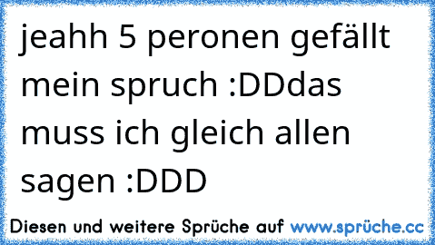 jeahh 5 peronen gefällt mein spruch :DD
das muss ich gleich allen sagen :DDD