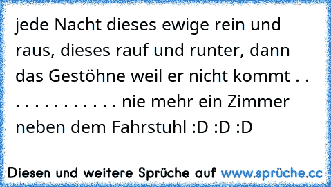 jede Nacht dieses ewige rein und raus, dieses rauf und runter, dann das Gestöhne weil er nicht kommt
 .
 .
 .
 .
 .
 .
 .
 .
 .
 .
 .
 .
 .
 nie mehr ein Zimmer neben dem Fahrstuhl
 :D :D :D