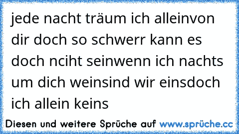 jede nacht träum ich allein
von dir doch so schwerr kann es doch nciht sein
wenn ich nachts um dich wein
sind wir eins
doch ich allein keins