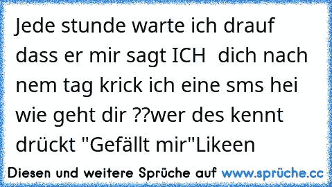 Jede stunde warte ich drauf dass er mir sagt ICH ♥ dich nach nem tag krick ich eine sms hei wie geht dir ??
wer des kennt drückt "Gefällt mir"
Likeen