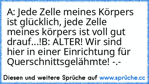 A: Jede Zelle meines Körpers ist glücklich, jede Zelle meines körpers ist voll gut drauf...!
B: ALTER! Wir sind hier in einer Einrichtung für Querschnittsgelähmte! -.-