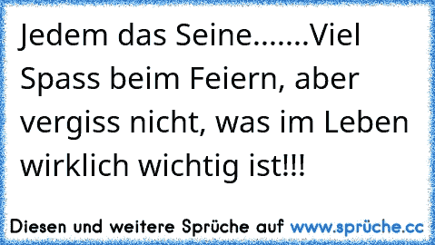 Jedem das Seine....
...Viel Spass beim Feiern, aber vergiss nicht, was im Leben wirklich wichtig ist!!!