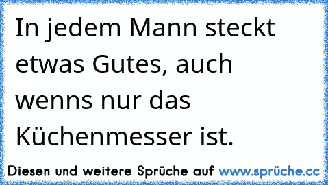 In jedem Mann steckt etwas Gutes, auch wenns nur das Küchenmesser ist.