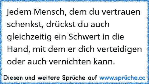 Jedem Mensch, dem du vertrauen schenkst, drückst du auch gleichzeitig ein Schwert in die Hand, mit dem er dich verteidigen oder auch vernichten kann.