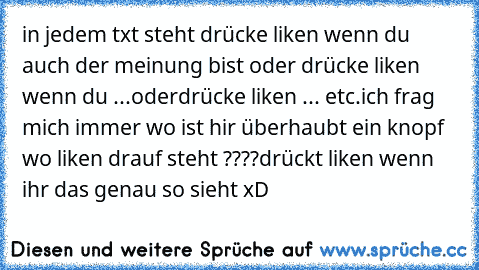 in jedem txt steht drücke liken wenn du auch der meinung bist oder
 drücke liken wenn du ...oder
drücke liken ... etc.
ich frag mich immer wo ist hir überhaubt ein knopf wo liken drauf steht ????
drückt liken wenn ihr das genau so sieht xD