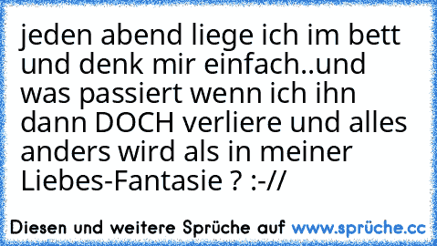 jeden abend liege ich im bett und denk mir einfach..und was passiert wenn ich ihn dann DOCH verliere und alles anders wird als in meiner Liebes-Fantasie ? :-// ♥