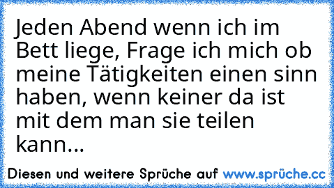 Jeden Abend wenn ich im Bett liege, Frage ich mich ob meine Tätigkeiten einen sinn haben, wenn keiner da ist mit dem man sie teilen kann...