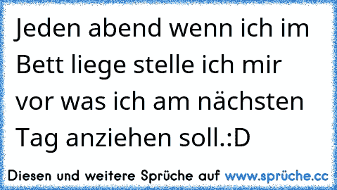 Jeden abend wenn ich im Bett liege stelle ich mir vor was ich am nächsten Tag anziehen soll.
:D