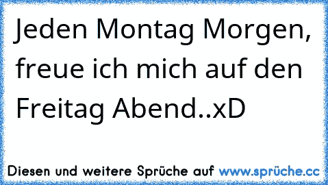 Jeden Montag Morgen, freue ich mich auf den Freitag Abend..xD