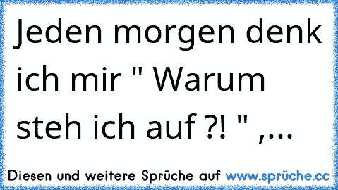 Jeden morgen denk ich mir " Warum steh ich auf ?! " ,...