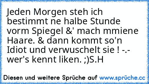 Jeden Morgen steh ich bestimmt ne halbe Stunde vorm Spiegel &' mach mmiene Haare. & dann kommt so'n Idiot und verwuschelt sie ! -.- wer's kennt liken. ;)
S.H