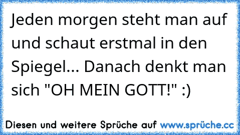 Jeden morgen steht man auf und schaut erstmal in den Spiegel... Danach denkt man sich "OH MEIN GOTT!" :)