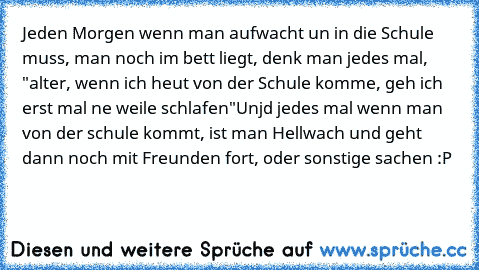 Jeden Morgen wenn man aufwacht un in die Schule muss, man noch im bett liegt, denk man jedes mal, "alter, wenn ich heut von der Schule komme, geh ich erst mal ne weile schlafen"
Unjd jedes mal wenn man von der schule kommt, ist man Hellwach und geht dann noch mit Freunden fort, oder sonstige sachen :P