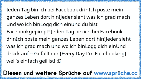 Jeden Tag bin ich bei Facebook drin
Ich poste mein ganzes Leben dort hin!
Jeder sieht was ich grad mach und wo ich bin
Logg dich ein
und du bist Facebookgepimpt! 
Jeden Tag bin ich bei Facebook drin
Ich poste mein ganzes Leben dort hin!
Jeder sieht was ich grad mach und wo ich bin
Logg dich ein
Und drück auf -- Gefällt mir [Every Day I'm Facebooking] weil's einfach geil ist! :D