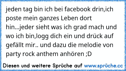 jeden tag bin ich bei facebook drin,
ich poste mein ganzes Leben dort hin...
jeder sieht was ich grad mach und wo ich bin,
logg dich ein und drück auf gefällt mir.. ♥
und dazu die melodie von party rock anthem anhören ;D