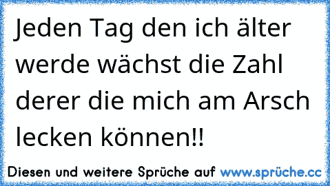 Jeden Tag den ich älter werde wächst die Zahl derer die mich am Arsch lecken können!!