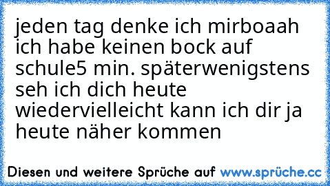 jeden tag denke ich mir
boaah ich habe keinen bock auf schule
5 min. später
wenigstens seh ich dich heute wieder
vielleicht kann ich dir ja heute näher kommen
♥