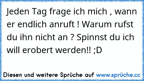 Jeden Tag frage ich mich , wann er endlich anruft ! 
Warum rufst du ihn nicht an ? 
Spinnst du ich will erobert werden!! ;D