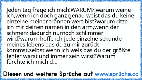 Jeden tag frage ich mich!
WARUM?!
warum weine ich,wenn ich doch ganz genau weist das du keine einzelne meiner trännen wert bist?
warum ritze ich mir deinen namen in den arm,wenn der schmerz dadurch nurnoch schlimmer wird?
warum hoffe ich jede einzelne sekunde meines lebens das du zu mir zurück kommst,selbst wenn ich weis das du der größte fehler warst und immer sein wirst?
Warum fürchte ich mic...