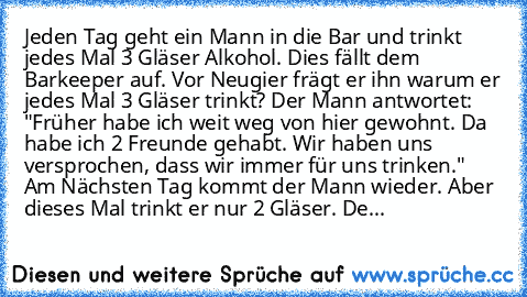 Jeden Tag geht ein Mann in die Bar und trinkt jedes Mal 3 Gläser Alkohol. Dies fällt dem Barkeeper auf. Vor Neugier frägt er ihn warum er jedes Mal 3 Gläser trinkt? Der Mann antwortet: "Früher habe ich weit weg von hier gewohnt. Da habe ich 2 Freunde gehabt. Wir haben uns versprochen, dass wir immer für uns trinken." Am Nächsten Tag kommt der Mann wieder. Aber dieses Mal trinkt er nur 2 Gläser....