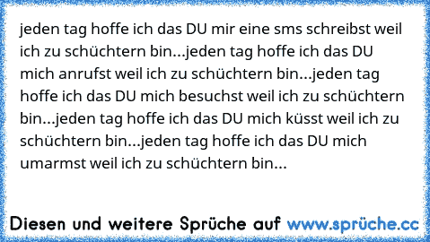 jeden tag hoffe ich das DU mir eine sms schreibst weil ich zu schüchtern bin...
jeden tag hoffe ich das DU mich anrufst weil ich zu schüchtern bin...
jeden tag hoffe ich das DU mich besuchst weil ich zu schüchtern bin...
jeden tag hoffe ich das DU mich küsst weil ich zu schüchtern bin...
jeden tag hoffe ich das DU mich umarmst weil ich zu schüchtern bin...♥