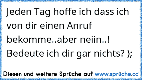 Jeden Tag hoffe ich dass ich von dir einen Anruf bekomme..aber neiin..! Bedeute ich dir gar nichts? );