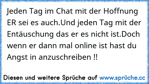 Jeden Tag im Chat mit der Hoffnung ER sei es auch.
Und jeden Tag mit der Entäuschung das er es nicht ist.Doch wenn er dann mal online ist hast du Angst in anzuschreiben !! ♥