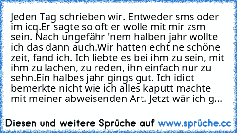 Jeden Tag schrieben wir. Entweder sms oder im icq.
Er sagte so oft er wolle mit mir zsm sein. Nach ungefähr 'nem halben jahr wollte ich das dann auch.
Wir hatten echt ne schöne zeit, fand ich. Ich liebte es bei ihm zu sein, mit ihm zu lachen, zu reden, ihn einfach nur zu sehn.Ein halbes jahr gings gut. Ich idiot bemerkte nicht wie ich alles kaputt machte mit meiner abweisenden Art. Jetzt wär ich g...