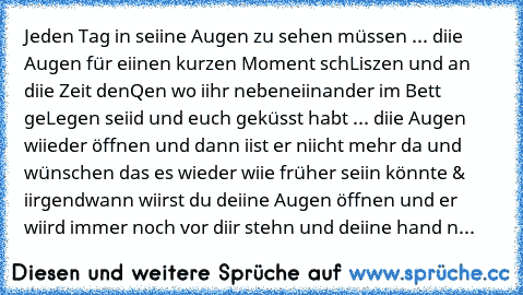 Jeden Tag in seiine Augen zu sehen müssen ... diie Augen für eiinen kurzen Moment schLiszen und an diie Zeit denQen wo iihr nebeneiinander im Bett geLegen seiid und euch geküsst habt ... diie Augen wiieder öffnen und dann iist er niicht mehr da und wünschen das es wieder wiie früher seiin könnte & iirgendwann wiirst du deiine Augen öffnen und er wiird immer noch vor diir stehn und deiine hand n...