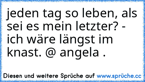 jeden tag so leben, als sei es mein letzter? - ich wäre längst im knast. 
@ angela .