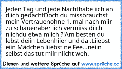 Jeden Tag und jede Nacht
habe iich an diich gedacht
Doch du missbrauchst mein Vertrauen
ohne 1. mal nach miir zu schauen
aber iich vermiiss diich niich
du etwa miich ?!
Am besten du lebst deiin Leben
hiier und da .
Liiebst eiin Mädchen liiebst ne Fee...
neiin selbst das tut miir niicht weh.