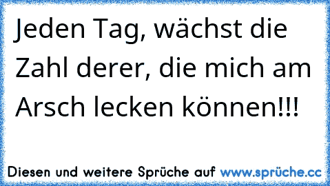 Jeden Tag, wächst die Zahl derer, die mich am Arsch lecken können!!!