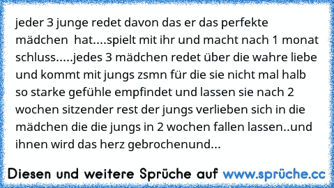 jeder 3 junge redet davon das er das perfekte mädchen  hat....spielt mit ihr und macht nach 1 monat schluss.....
jedes 3 mädchen redet über die wahre liebe und kommt mit jungs zsmn für die sie nicht mal halb so starke gefühle empfindet und lassen sie nach 2 wochen sitzen
der rest der jungs verlieben sich in die mädchen die die jungs in 2 wochen fallen lassen..
und ihnen wird das herz gebrochen
und...