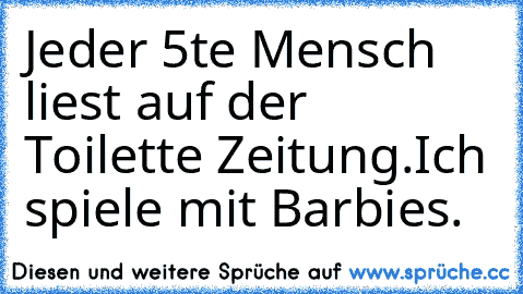 Jeder 5te Mensch liest auf der Toilette Zeitung.
Ich spiele mit Barbies.