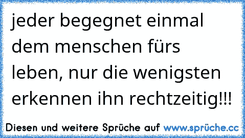 jeder begegnet einmal dem menschen fürs leben, nur die wenigsten erkennen ihn rechtzeitig!!!