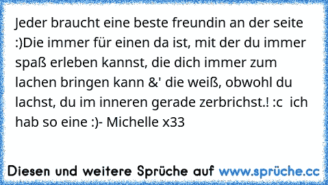 Jeder braucht eine beste freundin an der seite :)
Die immer für einen da ist, mit der du immer spaß erleben kannst, die dich immer zum lachen bringen kann &' die weiß, obwohl du lachst, du im inneren gerade zerbrichst.! :c  
ich hab so eine :)
- Michelle x33 ♥