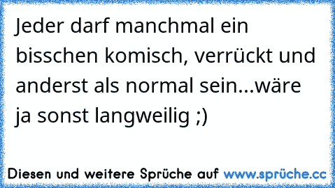 Jeder darf manchmal ein bisschen komisch, verrückt und anderst als normal sein...wäre ja sonst langweilig ;)