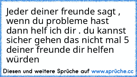 Jeder deiner freunde sagt , wenn du probleme hast dann helf ich dir . du kannst sicher gehen das nicht mal 5 deiner freunde dir helfen würden