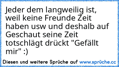 Jeder dem langweilig ist, weil keine Freunde Zeit haben usw und deshalb auf Geschaut seine Zeit totschlägt drückt "Gefällt mir" :)