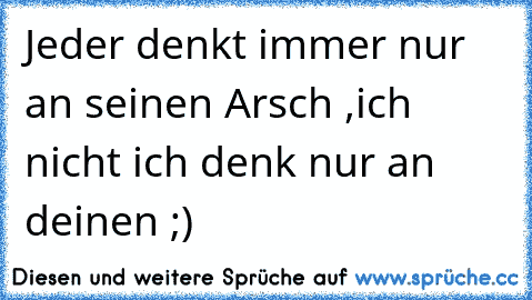 Jeder denkt immer nur an seinen Arsch ,
ich nicht ich denk nur an deinen ;)