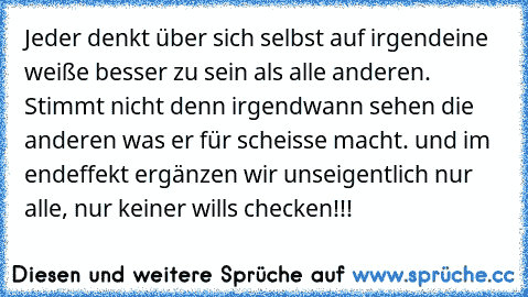 Jeder denkt über sich selbst auf irgendeine weiße besser zu sein als alle anderen. Stimmt nicht denn irgendwann sehen die anderen was er für scheisse macht. und im endeffekt ergänzen wir unseigentlich nur alle, nur keiner wills checken!!!