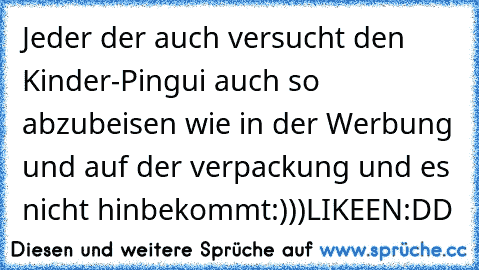 Jeder der auch versucht den Kinder-Pingui auch so abzubeisen wie in der Werbung und auf der verpackung und es nicht hinbekommt:)))
LIKEEN:DD♥