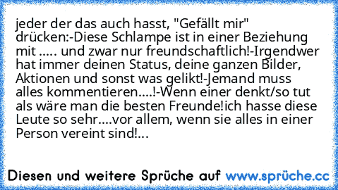 jeder der das auch hasst, "Gefällt mir" drücken:
-Diese Schlampe ist in einer Beziehung mit ..... und zwar nur freundschaftlich!
-Irgendwer hat immer deinen Status, deine ganzen Bilder, Aktionen und sonst was gelikt!
-Jemand muss alles kommentieren....!
-Wenn einer denkt/so tut als wäre man die besten Freunde!
ich hasse diese Leute so sehr....vor allem, wenn sie alles in einer Person vereint sind!...