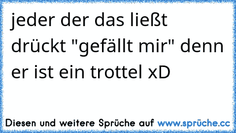 jeder der das ließt drückt "gefällt mir" denn er ist ein trottel xD