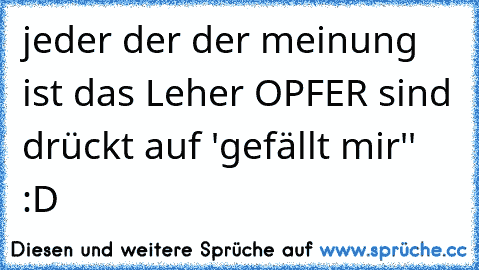 jeder der der meinung ist das Leher OPFER sind drückt auf ´'gefällt mir'' :D