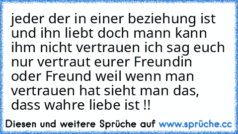 jeder der in einer beziehung ist und ihn liebt doch mann kann ihm nicht vertrauen ich sag euch nur vertraut eurer Freundin oder Freund weil wenn man vertrauen hat sieht man das, dass wahre liebe ist !! 