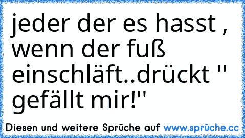 jeder der es hasst , wenn der fuß einschläft..
drückt '' gefällt mir!''